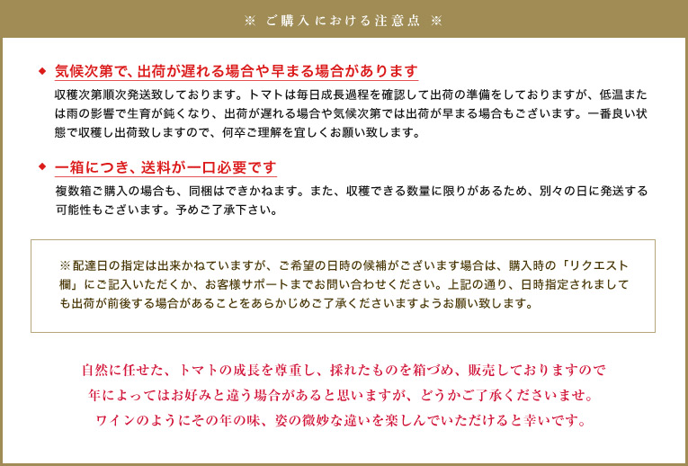 【気候次第で、出荷が遅れる場合や早まる場合があります】収穫次第順次発送致しております。トマトは毎日成長過程を確認して出荷の準備をしておりますが、低温または雨の影響で生育が鈍くなり、出荷が遅れる場合や気候次第では出荷が早まる場合もございます。一番良い状態で収穫し出荷致しますので、何卒ご理解を宜しくお願い致します。
【一箱につき、送料が一口必要です】複数箱ご購入の場合も、同梱はできかねます。また、収穫できる数量に限りがあるため、別々の日に発送する可能性もございます。予めご了承下さい。
※配達日の指定は出来かねていますが、ご希望の日時の候補がございます場合は、購入時の「リクエスト欄」にご記入いただくか、お客様サポートまでお問い合わせください。上記の通り、日時指定されましても出荷が前後する場合があることをあらかじめご了承くださいますようお願い致します。
自然に任せた、トマトの成長を尊重し、採れたものを箱づめ、販売しておりますので年によってはお好みと違う場合があると思いますが、どうかご了承くださいませ。ワインのようにその年の味、姿の微妙な違いを楽しんでいただけると幸いです。